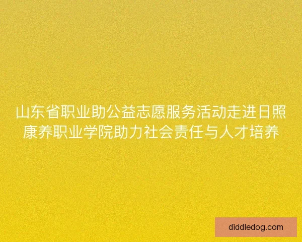 山东省职业助公益志愿服务活动走进日照康养职业学院助力社会责任与人才培养