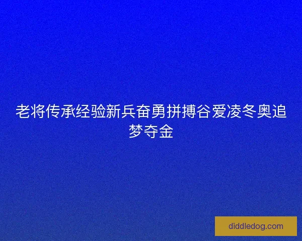 老将传承经验新兵奋勇拼搏谷爱凌冬奥追梦夺金
