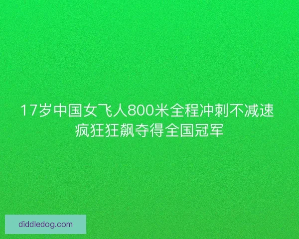 17岁中国女飞人800米全程冲刺不减速 疯狂狂飙夺得全国冠军