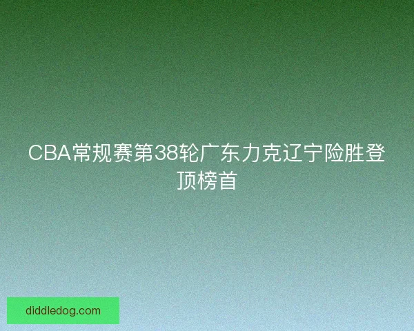 CBA常规赛第38轮广东力克辽宁险胜登顶榜首